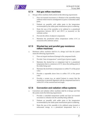 ECSS‐Q‐ST‐70‐38C 
                                                                   31 July 2008 

6.7.4      Hot gas reflow machines
a.   Hot gas reflow machines shall conform to the following requirements: 
     1.    Does  not transmit  movement  or  vibration  to  the  assemblies being 
           soldered which result in misalignment of parts or disturbed solder 
           joints.  
     2.    Preheats  an  assembly  with  solder  paste  to  the  temperature 
           recommended by the solder paste manufacturer prior to soldering. 
     3.    Heats  the  area  of  the  assembly  to  be  soldered  to  a  preselected 
           temperature  between  220 °C  and  250 °C  as  measured  on  the 
           substrate surface.  
     4.    Prevents the reflow of adjacent components. 
     5.    Maintains  the  preselected  reflow  temperature  within  ±5 °C  as 
           measured at the substrate surface. 



6.7.5      Shorted bar and parallel gap resistance
           reflow machines
a.   Resistance  reflow  machines  shall  be  of  a  design  such  that  the  system 
     meets the following requirements: 
     1.    Does not impart mechanical damage to the component leads. 
     2.    Provides “time at temperature” control type of power supply. 
     3.    Maintains  the  shorted  bar  or  component  lead  to  a  preselected 
           temperature that is a minimum of 12 °C above the melting point of 
           the solder being used. 
     4.    Maintains the dwell time at temperature to within 5 % of the preset 
           value. 
     5.    Provides  a  repeatable  down  force  to  within  15 %  of  the  preset 
           value. 
     6.    Provides  a  system  (e.g.  an  optical  feature)  to  ensure  that  the 
           shorted bar or electrode alignment with the component lead foot is 
           within 20 % of the nominal lead foot length. 



6.7.6      Convection and radiation reflow systems
a.   Convection  and  radiation  reflow  machines  shall  be  of  design  such  that 
     the system meets the following requirements: 
     1.    Provides  a  controlled  temperature  profile  and  does  not  transmit 
           movement or vibration into the assembly being soldered.  
     2.    Preheats  an  assembly  with  solder  paste  to  the  temperature 
           recommended by the solder paste manufacturer prior to soldering. 
     3.    Heats  the  area  of  the  assembly  to  be  soldered  using  focused  or 
           unfocussed  energy,  to  a  preselected  temperature  that  is  a 




                                                                                 27 
 