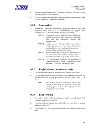 ECSS‐Q‐ST‐70‐38C 
                                                                     31 July 2008 
b.   Surface  mounted  devices  may  be  mounted  on  either  one  side  or  both 
     sides of a printed circuit assembly. 
c.   Devices incapable of withstanding machine soldering temperatures shall 
     be hand soldered in a subsequent operation.  



9.7.2       Stress relief
a.   When  Class  1  boards  are  employed  (i.e.  glass  fibre  epoxy  or  glass  fibre 
     polyimide  resins  with  no  CTE  compensation),  the  supplier  shall 
     accommodate CTE mismatch by the mounting technology.  
          NOTE 1  Pure eutectic tin‐lead solder or indium‐lead solder 
                  provide  better  stress  relief  (due  to  their  ductility) 
                  than  those  with  additional  elements,  e.g. 
                  antimony, gold. 
          NOTE 2  Leadless  devices  with  e.g.  end‐cap  terminations, 
                  metallizations, can have some stress relief (such as 
                  additional  foil  or  wire  leads,  possibly  attached  by 
                  welding or high melting point solder). 
          NOTE 3  A solder stand‐off (see Figure 11‐1, dimension “X”) 
                  can  assist  stress  relief;  in  this  situation,  the  CTE 
                  mismatch strain is taken up by the ductile solder. 
          NOTE 4  CTE  compensated  substrates  or  laminates  of 
                  Classes 2 ‐ 5 (listed in clause 7.8) can be selected to 
                  match the CTE of large leadless packages. 


9.7.3       Registration of devices and pads
a.   Devices shall be mounted on their associated terminal pads (lands). 
b.   The spacing between conductive elements shall not be reduced below the 
     minimum  electrical  spacing  specified  in  ECSS‐Q‐ST‐70‐11,  Tables  1,  2,  4 
     and 5. 
          NOTE         Some  surface  mounted  components  that  are  not 
                       bonded  to  the  PCB  can  self‐align  during  the 
                       soldering  process.  It  is  the  registration  after 
                       soldering that is important. 



9.7.4       Lead forming
a.   The leads of leaded surface mount devices shall be formed to their final 
     configuration prior to mounting. 
b.   Forming  shall  not  degrade  the  solderability  or  cause  loss  of  plating 
     adhesion to the leads. 
c.   Forming  shall  not  cause  mechanical  damage  to  the  leads  or  attachment 
     seals. 




                                                                                     40 
 