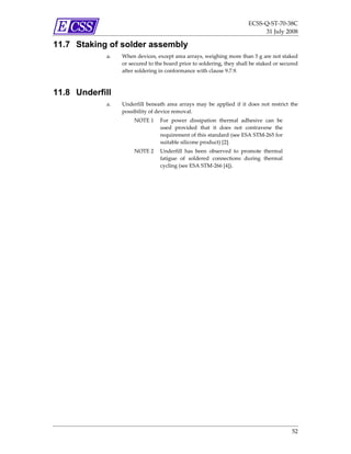 ECSS‐Q‐ST‐70‐38C 
                                                                                  31 July 2008 

11.7 Staking of solder assembly
            a.   When devices, except area arrays, weighing more than 5 g are not staked 
                 or secured to the board prior to soldering, they shall be staked or secured 
                 after soldering in conformance with clause 9.7.9. 



11.8 Underfill
            a.   Underfill  beneath  area  arrays  may  be  applied  if  it  does  not  restrict  the 
                 possibility of device removal. 
                      NOTE 1  For  power  dissipation  thermal  adhesive  can  be 
                              used  provided  that  it  does  not  contravene  the 
                              requirement of this standard (see ESA STM‐265 for 
                              suitable silicone product) [2]. 
                      NOTE 2  Underfill  has  been  observed  to  promote  thermal 
                              fatigue  of  soldered  connections  during  thermal 
                              cycling (see ESA STM‐266 [4]). 




                                                                                                  52 
 