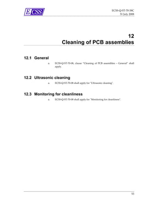 ECSS‐Q‐ST‐70‐38C 
                                                                            31 July 2008 




                                               12
                       Cleaning of PCB assemblies

12.1 General
            a.   ECSS‐Q‐ST‐70‐08,  clause  “Cleaning  of  PCB  assemblies  –  General”  shall 
                 apply. 



12.2 Ultrasonic cleaning
            a.   ECSS‐Q‐ST‐70‐08 shall apply for ʺUltrasonic cleaningʺ. 



12.3 Monitoring for cleanliness
            a.   ECSS‐Q‐ST‐70‐08 shall apply for ʺMonitoring for cleanlinessʺ. 




                                                                                          53 
 