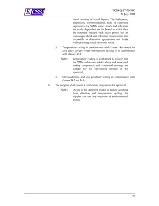 ECSS‐Q‐ST‐70‐38C 
                                                                  31 July 2008 
                     board,  number  of  board  layers).  The  deflections, 
                     amplitudes,  transmissibilities,  radii  of  curvature 
                     experienced  by  SMDs  under  shock  and  vibration 
                     are  totally  dependant  on  the  board  to  which  they 
                     are  mounted.  Because  each  space  project  has  its 
                     own unique shock and vibration requirements it is 
                     impossible  to  determine  appropriate  test  levels 
                     without testing actual electronic boxes. 
     3.    Temperature  cycling  in  conformance  with  clause  14.6  except  for 
           area  array  devices  where  temperature  cycling  is  in  conformance 
           with clause 14.9.2. 
          NOTE       Temperature  cycling  is  performed  to  ensure  that 
                     the SMDs, substrates, solder alloys and associated 
                     staking  compounds  and  conformal  coatings  are 
                     suitable  for  the  operational  lifetime  of  the 
                     spacecraft.  
     4.    Microsectioning  and  dye‐penetrant  testing  in  conformance  with 
           clauses 14.7 and 14.8. 
b.   The supplier shall present a verification programme for approval. 
          NOTE       Owing  to  the  different  modes  of  failure  resulting 
                     from  vibration  and  temperature  cycling,  the 
                     supplier  can  use  any  sequence  of  environmental 
                     testing. 




                                                                                 59 
 