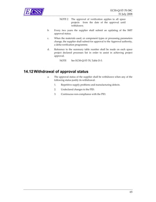 ECSS‐Q‐ST‐70‐38C 
                                                                                31 July 2008 
                      NOTE 2  The  approval  of  verification  applies  to  all  space 
                              projects    from  the  date  of  the  approval  until 
                              withdrawn.  
            b.   Every  two  years  the  supplier  shall  submit  an  updating  of  the  SMT 
                 approval status. 
            c.   When  the  materials used, or component  types  or processing  parameters 
                 change, the supplier shall submit for approval to the Approval authority, 
                 a delta‐verification programme. 
            d.   Reference  to  the  summary  table  number  shall  be  made  on  each  space 
                 project  declared  processes  list  in  order  to  assist  in  achieving  project 
                 approval.  
                      NOTE        See ECSS‐Q‐ST‐70, Table D‐3. 



14.12 Withdrawal of approval status
            a.   The approval status of the supplier shall be withdrawn when any of the 
                 following status justify its withdrawal: 
                 1.     Repetitive supply problems and manufacturing defects. 
                 2.     Undeclared changes to the PID. 
                 3.     Continuous non‐compliance with the PID. 




                                                                                               65 
 