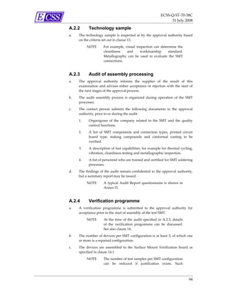 ECSS‐Q‐ST‐70‐38C 
                                                                       31 July 2008 

A.2.2       Technology sample
a.   The  technology  sample  is  inspected  at  by  the  approval  authority  based 
     on the criteria set out in clause 13.  
          NOTE        For  example,  visual  inspection  can  determine  the 
                      cleanliness     and      workmanship         standard. 
                      Metallography  can  be  used  to  evaluate  the  SMT 
                      connections. 


A.2.3       Audit of assembly processing
a.   The  approval  authority  informs  the  supplier  of  the  result  of  this 
     examination  and  advises  either  acceptance  or  rejection  with  the  start  of 
     the next stages of the approval process. 
b.   The  audit  assembly  process  is  organized  during  operation  of  the  SMT 
     processes.  
c.   The  contact  person  submits  the  following  documents  to  the  approval 
     authority, prior to or during the audit: 
     1.     Organigram  of  the  company  related  to  the  SMT  and  the  quality 
            control functions. 
     2.     A  list  of  SMT  components  and  connection  types,  printed  circuit 
            board  type,  staking  compounds  and  conformal  coating  to  be 
            verified. 
     3.     A description  of  test capabilities,  for  example for thermal  cycling, 
            vibration, cleanliness testing and metallographic inspection. 
     4.     A list of personnel who are trained and certified for SMT soldering 
            processes. 
d.   The  findings  of  the  audit  remain  confidential  to  the  approval  authority, 
     but a summary report may be issued.  
          NOTE        A  typical  Audit  Report  questionnaire  is  shown  in 
                      Annex D.  


A.2.4       Verification programme
a.   A  verification  programme  is  submitted  to  the  approval  authority  for 
     acceptance prior to the start of assembly of the test SMT. 
          NOTE        At  the  time  of  the  audit  specified  in  A.2.3,  details 
                      of  the  verification  programme  can  be  discussed. 
                      See also clause 14.  
b.   The number of devices per SMT configuration is at least 3, of which one 
     or more is a repaired configuration.  
c.   The  devices  are  assembled  to  the  Surface  Mount  Verification  board  as 
     specified in clause 14.1.  
          NOTE        The number of test samples per SMT configuration 
                      can  be  reduced  if  justification  exists.  Such 



                                                                                       94 
 