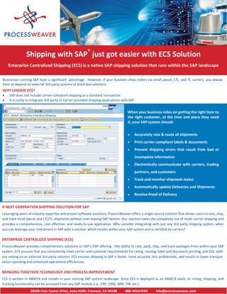Shipping with SAP® just got easier with ECS Solution
    Enterprise Centralized Shipping (ECS) is a native SAP shipping solution that runs within the SAP landscape

Businesses running SAP have a significant advantage. However, if your business ships orders via small parcel, LTL, and TL carriers, you always
have to depend on external 3rd-party systems or black box solutions.
WHY CHOOSE ECS?
   SAP does not include carrier-compliant shipping as a standard transaction
   It is costly to integrate 3rd-party or carrier-provided shipping applications with SAP


                                                                                     When your business relies on getting the right item to
                                                                                     the right customer, at the time and place they need
                                                                                     it, your SAP system should:


                                                                                            Accurately rate & route all shipments
                                                                                            Print carrier-compliant labels & documents
                                                                                            Prevent shipping errors that result from bad or
                                                                                             incomplete information
                                                                                            Electronically communicate with carriers, trading
                                                                                             partners, and customers
                                                                                            Track and monitor shipment status
                                                                                            Automatically update Deliveries and Shipments
                                                                                            Receive Proof of Delivery


A NEXT GENERATION SHIPPING SOLUTION FOR SAP
Leveraging years of industry expertise and proven software solutions, ProcessWeaver offers a single-source solution that allows users to rate, ship,
and track small parcel and LTL/TL shipments without ever leaving SAP System. Our solution takes the complexity out of multi-carrier shipping and
provides a comprehensive, cost-effective, and ready-to-use application. Why consider integrating with just any 3rd-party shipping system, when
you can leverage your investment in SAP with a solution which resides within your SAP system and is certified by carriers?

ENTERPRISE CENTRALIZED SHIPPING (ECS)
ProcessWeaver provides complimentary solutions to SAP’s ERP offering - the ability to rate, pack, ship, and track packages from within your SAP
system. ECS ensures that you consistently meet carrier and customer requirements for rating, routing, label and document printing, and EDI, with-
out relying on an external 3rd-party solution. ECS ensures shipping in SAP is faster, more accurate, less problematic, and results in lower transpor-
tation spending and enhanced operational efficiencies.

BRINGING TOGETHER TECHNOLOGY AND PROCESS IMPROVEMENT
ECS is written in ABAP/4 and installs in your existing SAP system landscape. Since ECS is deployed as an ABAP/4 stack, its rating, shipping, and
tracking functionality can be accessed from any SAP module (i.e., ERP, CRM, WM, TM, etc.).
                  39300 Civic Center Drive, Suite #280, Fremont, CA 94538          888-WEAVER3           info@processweaver.com
 