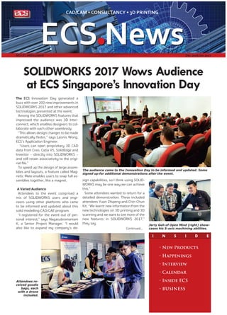 I N S I D E
SOLIDWORKS 2017 Wows Audience
at ECS Singapore’s Innovation Day
The ECS Innovation Day generated a
buzz with over 200 new improvements in
SOLIDWORKS 2017 and other advanced
technologies presented at the event.
Among the SOLIDWORKS features that
impressed the audience was 3D Inter-
connect, which enables designers to col-
laborate with each other seamlessly.
“This allows design changes to be made
dramatically faster,” says Leonis Wong,
ECS’s Application Engineer.
“Users can open proprietary 3D CAD
data from Creo, Catia V5, SolidEdge and
Inventor – directly into SOLIDWORKS –
and still retain associativity to the origi-
nal file.”
To speed up the design of large assem-
blies and layouts, a feature called Mag-
netic Mate enables users to snap full as-
semblies together, like a magnet.
A Varied Audience
Attendees to the event comprised a
mix of SOLIDWORKS users and engi-
neers using other platforms who came
to be informed and updated about this
solid modelling CAD/CAE program.
“I registered for the event out of per-
sonal interest,” says Nagasubramaniam
K, a Senior Project Manager. “I would
also like to expand my company’s de-
The audience came to the Innovation Day to be informed and updated. Some
signed up for additional demonstrations after the event.
Jerry Goh of Open Mind (right) show-
cases his 5-axis machining abilities.
• New Products
• Happenings
• Interview
• Calendar
• Inside ECS
• BUSINESS
MCI (P) 068/11/2016 Dec 2016/Jan 2017
sign capabilities, so I think using SOLID-
WORKS may be one way we can achieve
this.”
Some attendees wanted to return for a
detailed demonstration. These included
attendees Yuan Zhipeng and Chin Chun
Kit. “We learnt new information from the
new technologies on 3D printing and 3D
scanning and we want to see more of the
new features in SOLIDWORKS 2017,”
they say.
Attendees re-
ceived goodie
bags, each
with a drone
included.
Continued...
 