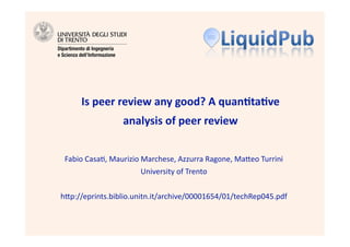Is peer review any good? A quan4ta4ve 
                 analysis of peer review 


 Fabio Casa), Maurizio Marchese, Azzurra Ragone, Ma6eo Turrini 
                       University of Trento 


h6p://eprints.biblio.unitn.it/archive/00001654/01/techRep045.pdf  
 