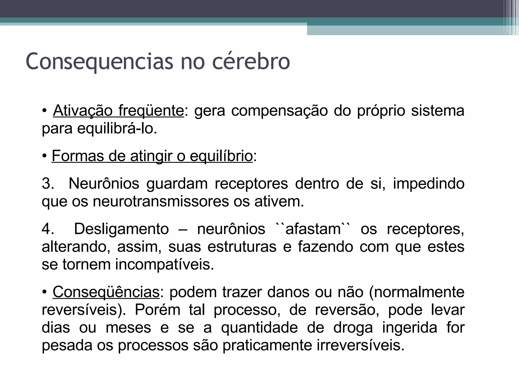 Consequencias no cérebro Ativação freqüente : gera compensação do próprio sistema para equilibrá-lo. Formas de atingir o equilíbrio : Neurônios guardam receptores dentro de si, impedindo que os neurotransmissores os ativem. Desligamento – neurônios ``afastam`` os receptores, alterando, assim, suas estruturas e fazendo com que estes se tornem incompatíveis. Conseqüências : podem trazer danos ou não (normalmente reversíveis). Porém tal processo, de reversão, pode levar dias ou meses e se a quantidade de droga ingerida for pesada os processos são praticamente irreversíveis.   