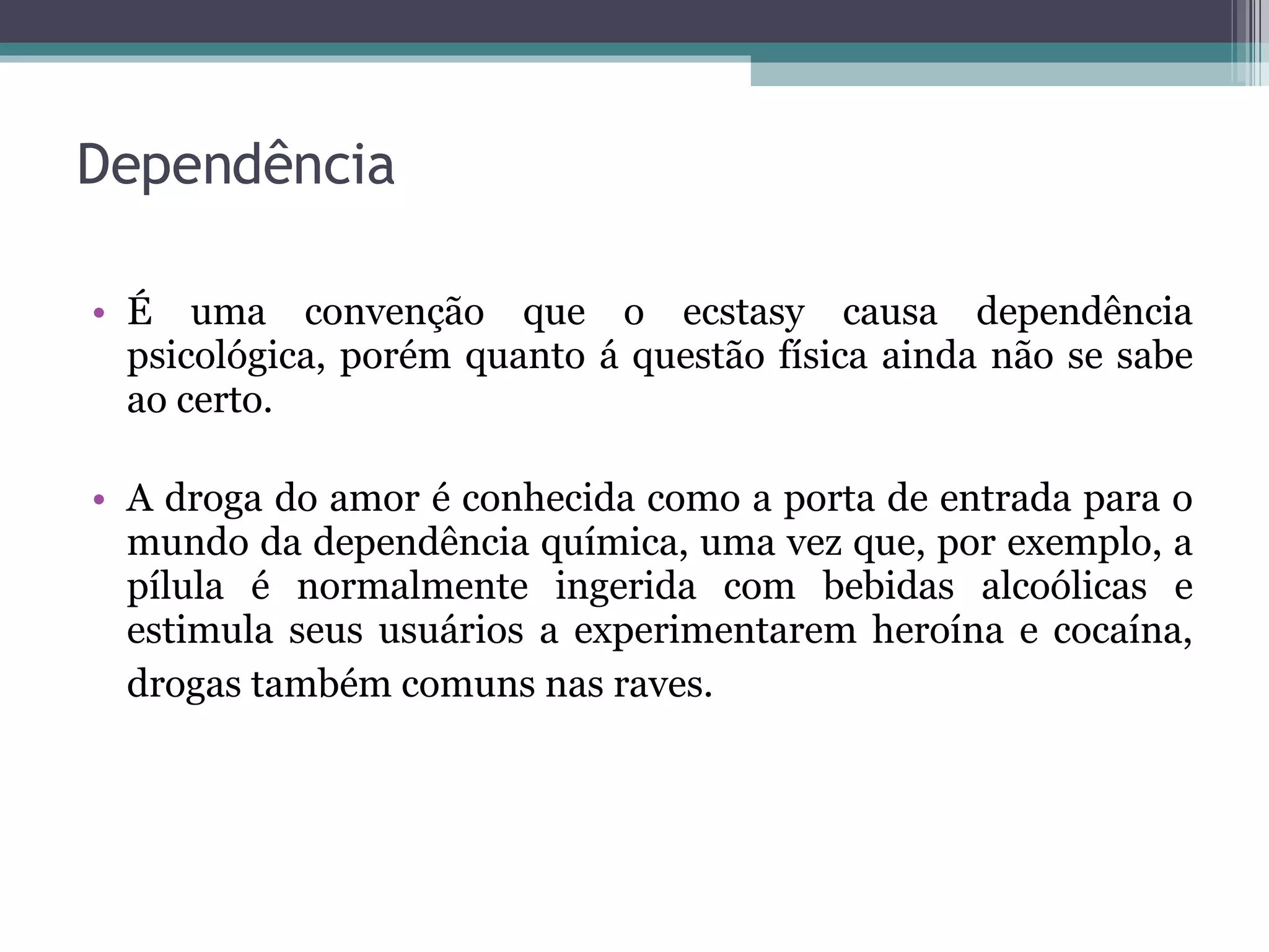 Dependência É uma convenção que o ecstasy causa dependência psicológica, porém quanto á questão física ainda não se sabe ao certo. A droga do amor é conhecida como a porta de entrada para o mundo da dependência química, uma vez que, por exemplo, a pílula é normalmente ingerida com bebidas alcoólicas e estimula seus usuários a experimentarem heroína e cocaína, drogas também comuns nas raves.   