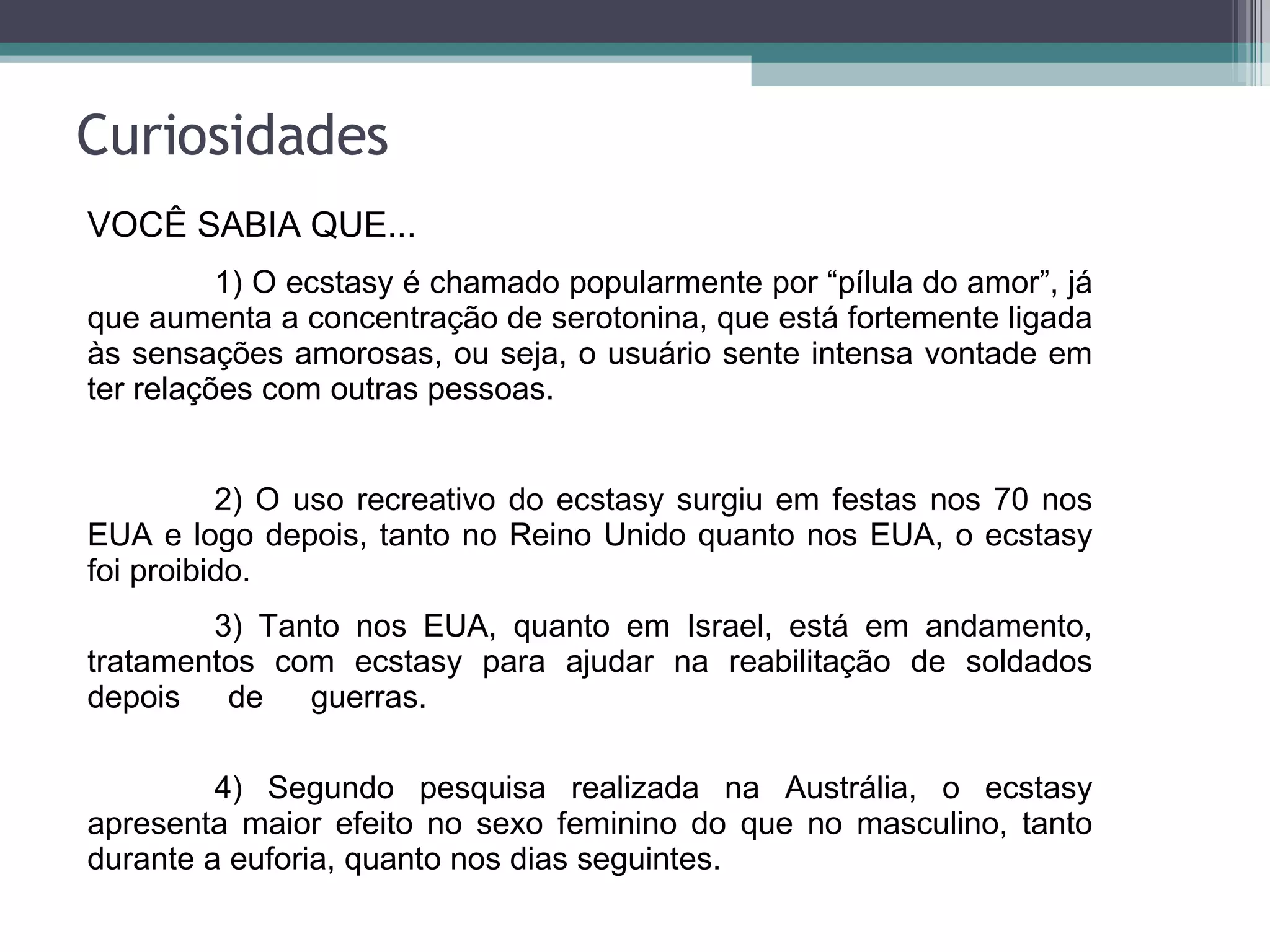 Curiosidades VOCÊ SABIA QUE... 1) O ecstasy é chamado popularmente por “pílula do amor”, já que aumenta a concentração de serotonina, que está fortemente ligada às sensações amorosas, ou seja, o usuário sente intensa vontade em ter relações com outras pessoas.  2) O uso recreativo do ecstasy surgiu em festas nos 70 nos EUA e logo depois, tanto no Reino Unido quanto nos EUA, o ecstasy foi proibido. 3) Tanto nos EUA, quanto em Israel, está em andamento, tratamentos com ecstasy para ajudar na reabilitação de soldados depois de guerras.  4) Segundo pesquisa realizada na Austrália, o ecstasy apresenta maior efeito no sexo feminino do que no masculino, tanto durante a euforia, quanto nos dias seguintes. 