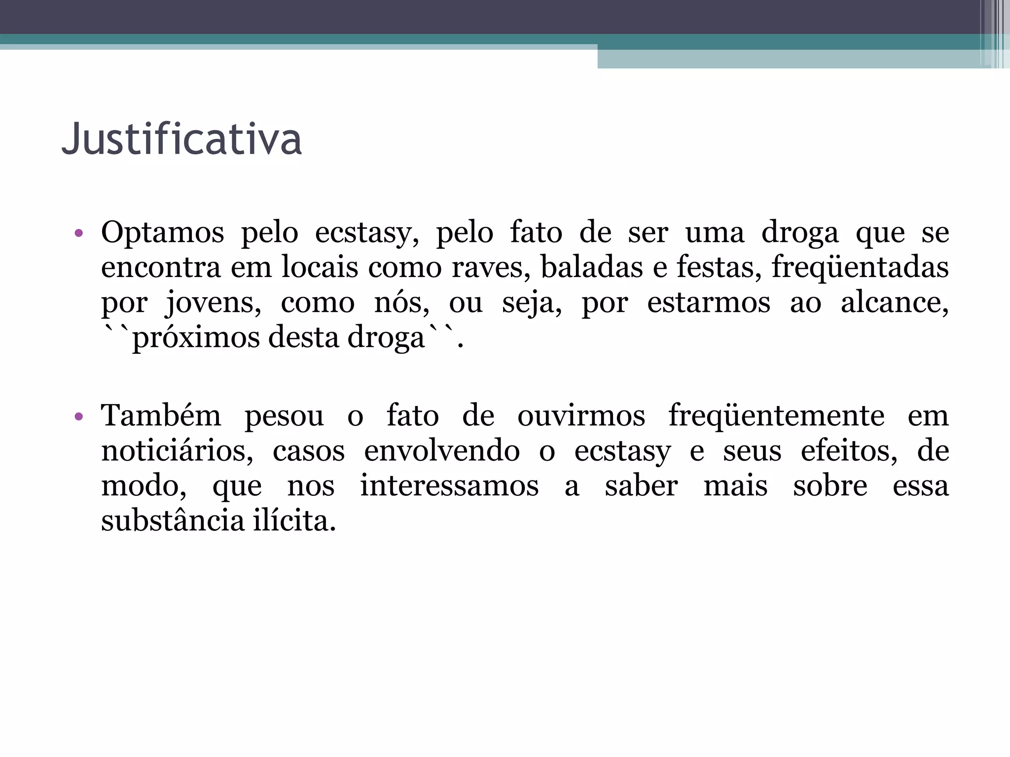 Justificativa Optamos pelo ecstasy, pelo fato de ser uma droga que se encontra em locais como raves, baladas e festas, freqüentadas por jovens, como nós, ou seja, por estarmos ao alcance, ``próximos desta droga``. Também pesou o fato de ouvirmos freqüentemente em noticiários, casos envolvendo o ecstasy e seus efeitos, de modo, que nos interessamos a saber mais sobre essa substância ilícita.  