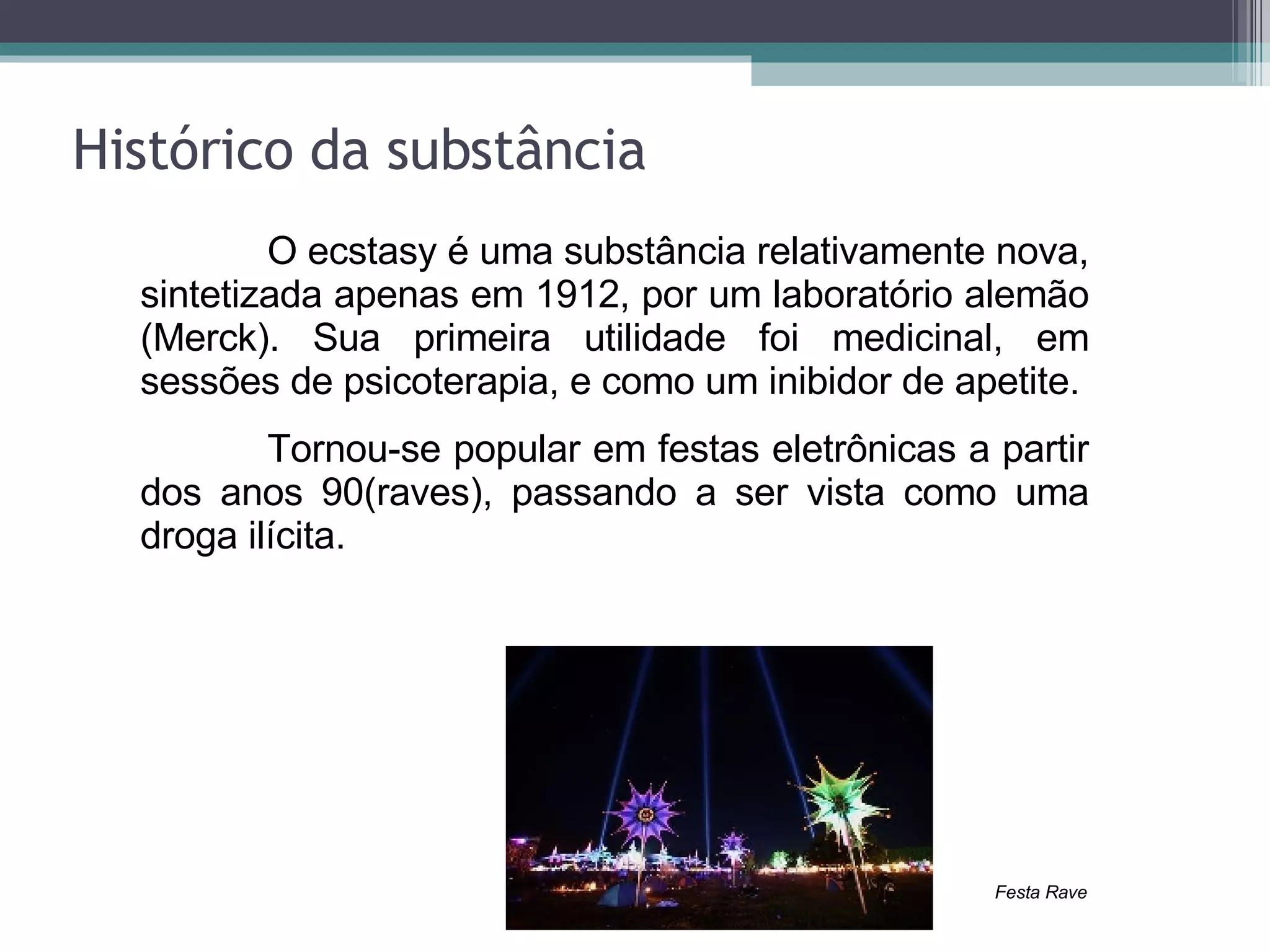 Histórico da substância O ecstasy é uma substância relativamente nova, sintetizada apenas em 1912, por um laboratório alemão (Merck). Sua primeira utilidade foi medicinal, em sessões de psicoterapia, e como um inibidor de apetite. Tornou-se popular em festas eletrônicas a partir dos anos 90(raves), passando a ser vista como uma droga ilícita. Festa Rave 