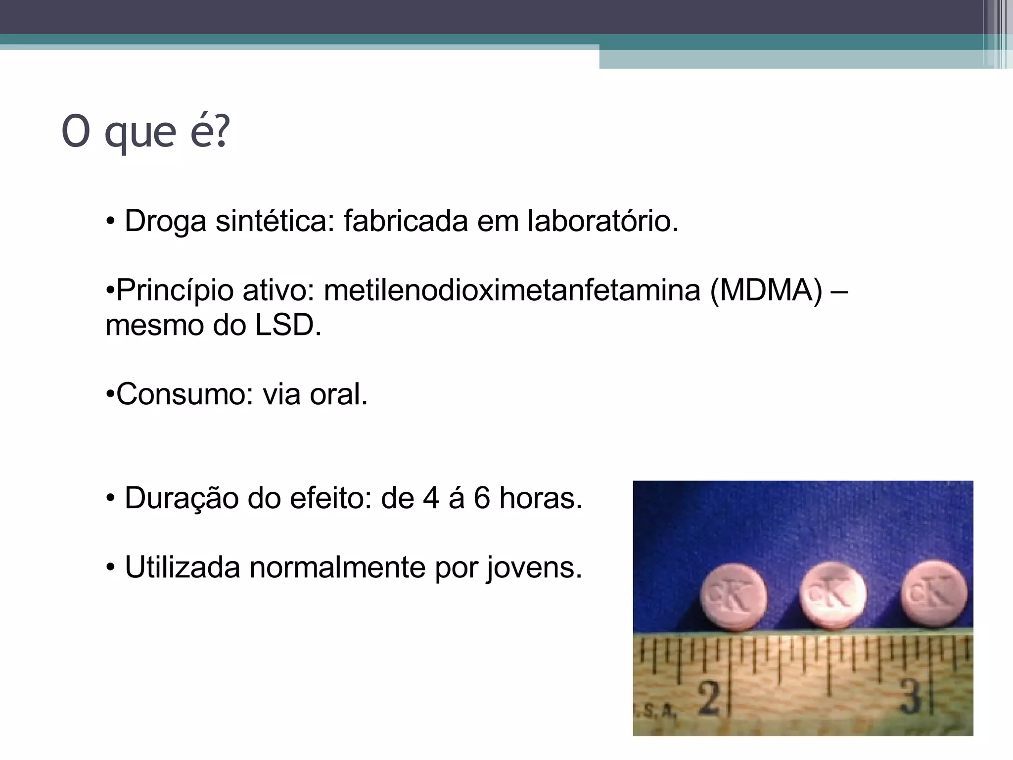 O que é? Droga sintética: fabricada em laboratório. Princípio ativo: metilenodioximetanfetamina (MDMA) – mesmo do LSD. Consumo: via oral.   Duração do efeito: de 4 á 6 horas. Utilizada normalmente por jovens.   