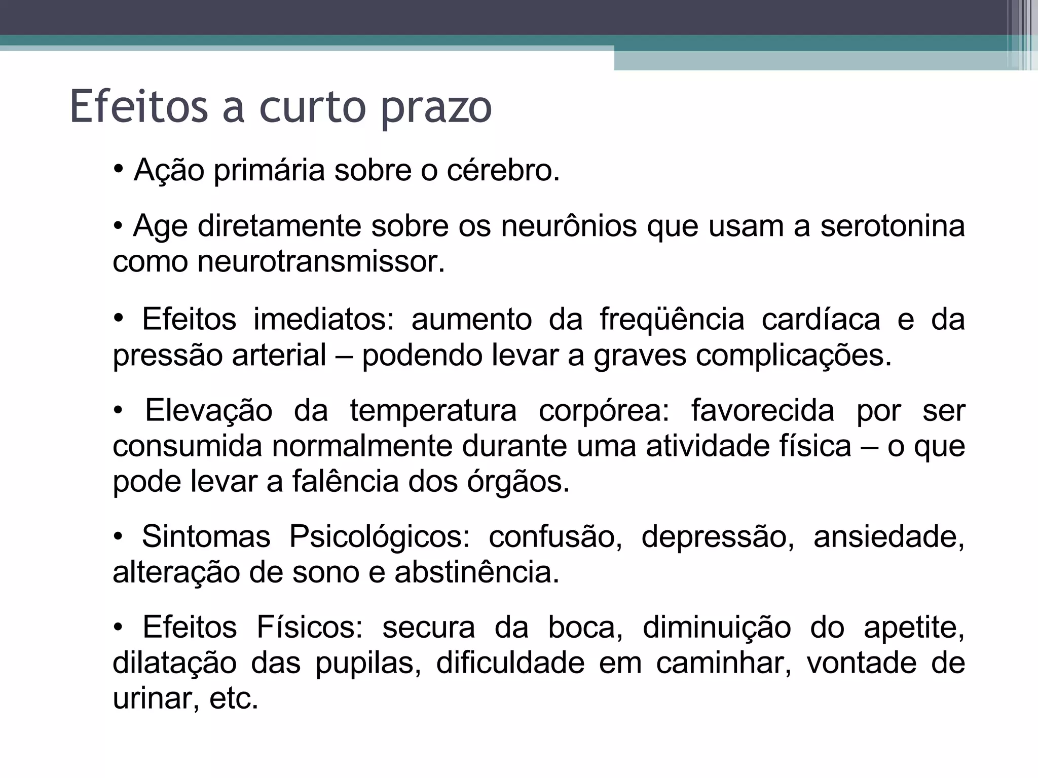 Efeitos a curto prazo Ação primária sobre o cérebro. Age diretamente sobre os neurônios que usam a serotonina como neurotransmissor. Efeitos imediatos: aumento da freqüência cardíaca e da pressão arterial – podendo levar a graves complicações. Elevação da temperatura corpórea: favorecida por ser consumida normalmente durante uma atividade física – o que pode levar a falência dos órgãos. Sintomas Psicológicos: confusão, depressão, ansiedade, alteração de sono e abstinência. Efeitos Físicos: secura da boca, diminuição do apetite, dilatação das pupilas, dificuldade em caminhar, vontade de urinar, etc. 