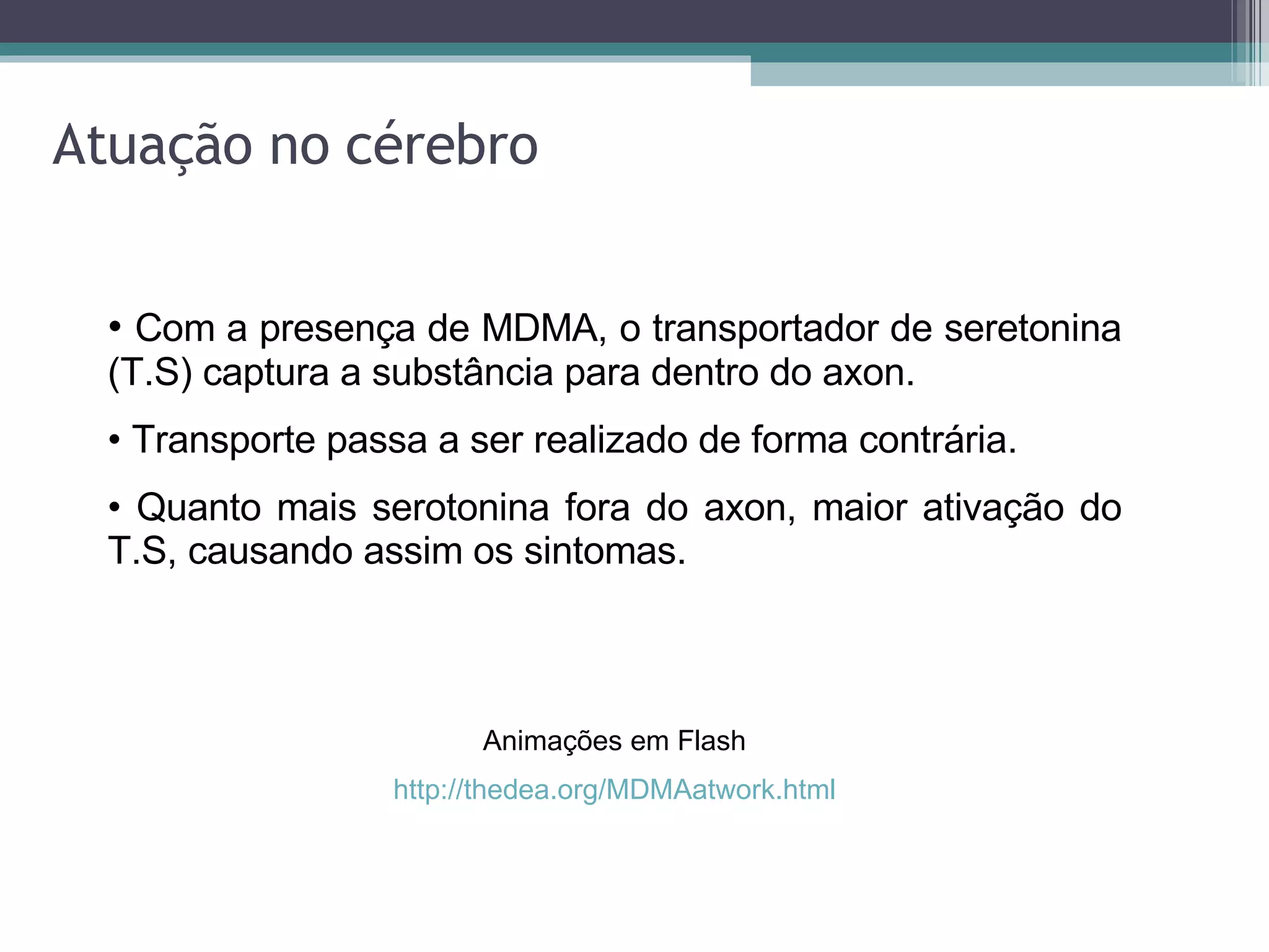Atuação no cérebro Com a presença de MDMA, o transportador de seretonina (T.S) captura a substância para dentro do axon. Transporte passa a ser realizado de forma contrária. Quanto mais serotonina fora do axon, maior ativação do T.S, causando assim os sintomas. Animações em Flash http://thedea.org/MDMAatwork.html 
