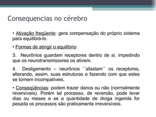 Consequencias no cérebro Ativação freqüente : gera compensação do próprio sistema para equilibrá-lo. Formas de atingir o equilíbrio : Neurônios guardam receptores dentro de si, impedindo que os neurotransmissores os ativem. Desligamento – neurônios ``afastam`` os receptores, alterando, assim, suas estruturas e fazendo com que estes se tornem incompatíveis. Conseqüências : podem trazer danos ou não (normalmente reversíveis). Porém tal processo, de reversão, pode levar dias ou meses e se a quantidade de droga ingerida for pesada os processos são praticamente irreversíveis.   