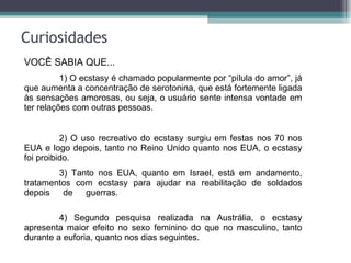 Curiosidades VOCÊ SABIA QUE... 1) O ecstasy é chamado popularmente por “pílula do amor”, já que aumenta a concentração de serotonina, que está fortemente ligada às sensações amorosas, ou seja, o usuário sente intensa vontade em ter relações com outras pessoas.  2) O uso recreativo do ecstasy surgiu em festas nos 70 nos EUA e logo depois, tanto no Reino Unido quanto nos EUA, o ecstasy foi proibido. 3) Tanto nos EUA, quanto em Israel, está em andamento, tratamentos com ecstasy para ajudar na reabilitação de soldados depois de guerras.  4) Segundo pesquisa realizada na Austrália, o ecstasy apresenta maior efeito no sexo feminino do que no masculino, tanto durante a euforia, quanto nos dias seguintes. 