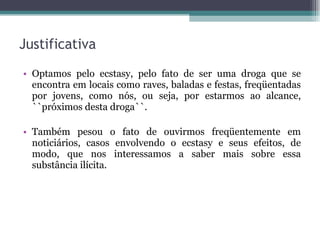 Justificativa Optamos pelo ecstasy, pelo fato de ser uma droga que se encontra em locais como raves, baladas e festas, freqüentadas por jovens, como nós, ou seja, por estarmos ao alcance, ``próximos desta droga``. Também pesou o fato de ouvirmos freqüentemente em noticiários, casos envolvendo o ecstasy e seus efeitos, de modo, que nos interessamos a saber mais sobre essa substância ilícita.  