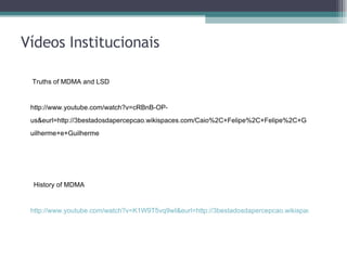 Vídeos Institucionais Truths of MDMA and LSD    http://www.youtube.com/watch?v=cRBnB-OP-us&eurl=http://3bestadosdapercepcao.wikispaces.com/Caio%2C+Felipe%2C+Felipe%2C+Guilherme+e+Guilherme History of MDMA http://www.youtube.com/watch?v=K1W9T5vq9wI&eurl=http://3bestadosdapercepcao.wikispaces.com/Caio%2C+Felipe%2C+Felipe%2C+Guilherme+e+Guilherme 