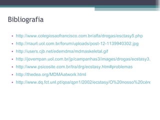Bibliografia http://www.colegiosaofrancisco.com.br/alfa/drogas/esctasy5.php http://rraurl.uol.com.br/forum/uploads/post-12-1139940302.jpg http://users.cjb.net/edemdma/mdmaskeletal.gif http://jovempan.uol.com.br/jp/campanhas3/images/drogas/ecstasy3.jpg http://www.psicosite.com.br/tra/drg/ecstasy.htm#problemas http://thedea.org/MDMAatwork.html   http://www.dq.fct.unl.pt/qoa/qpn1/2002/ecstasy/O%20nosso%20cérebro%20sob%20o%20efeito%20de%20Ecstasy_files/image006.gif 