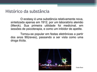 Histórico da substância O ecstasy é uma substância relativamente nova, sintetizada apenas em 1912, por um laboratório alemão (Merck). Sua primeira utilidade foi medicinal, em sessões de psicoterapia, e como um inibidor de apetite. Tornou-se popular em festas eletrônicas a partir dos anos 90(raves), passando a ser vista como uma droga ilícita. Festa Rave 