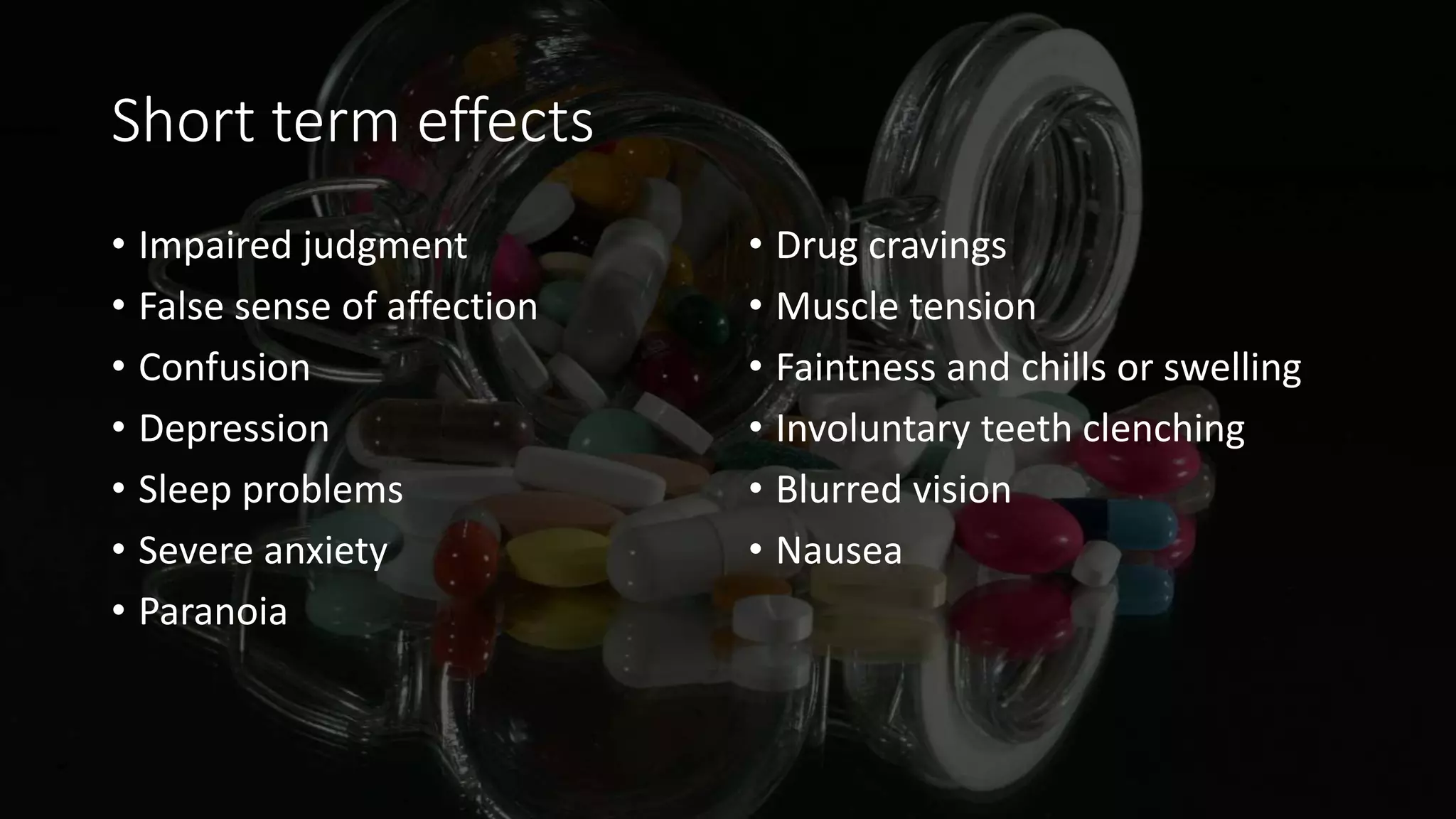 Short term effects
• Impaired judgment
• False sense of affection
• Confusion
• Depression
• Sleep problems
• Severe anxiety
• Paranoia
• Drug cravings
• Muscle tension
• Faintness and chills or swelling
• Involuntary teeth clenching
• Blurred vision
• Nausea
 