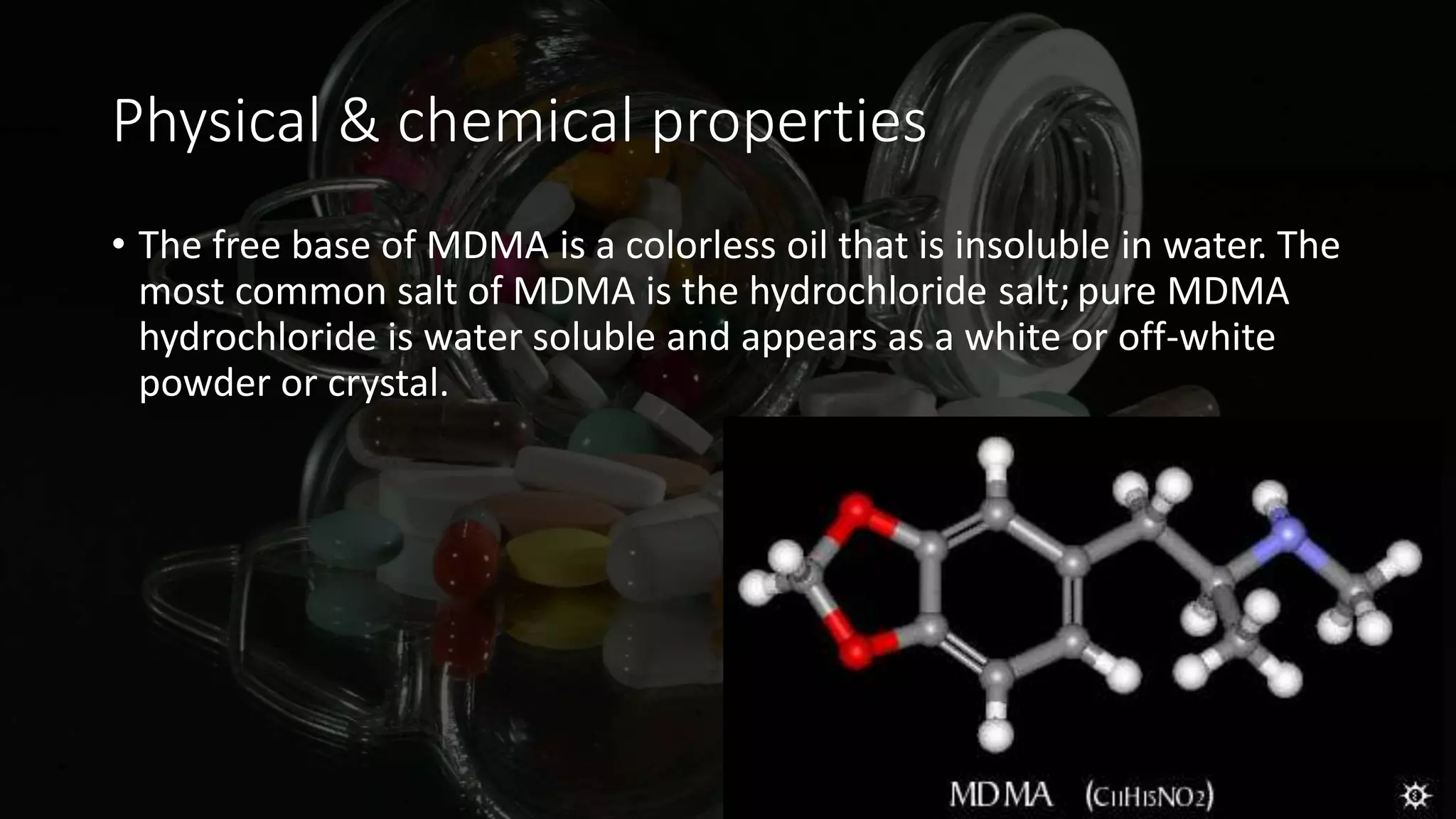 Physical & chemical properties
• The free base of MDMA is a colorless oil that is insoluble in water. The
most common salt of MDMA is the hydrochloride salt; pure MDMA
hydrochloride is water soluble and appears as a white or off-white
powder or crystal.
 
