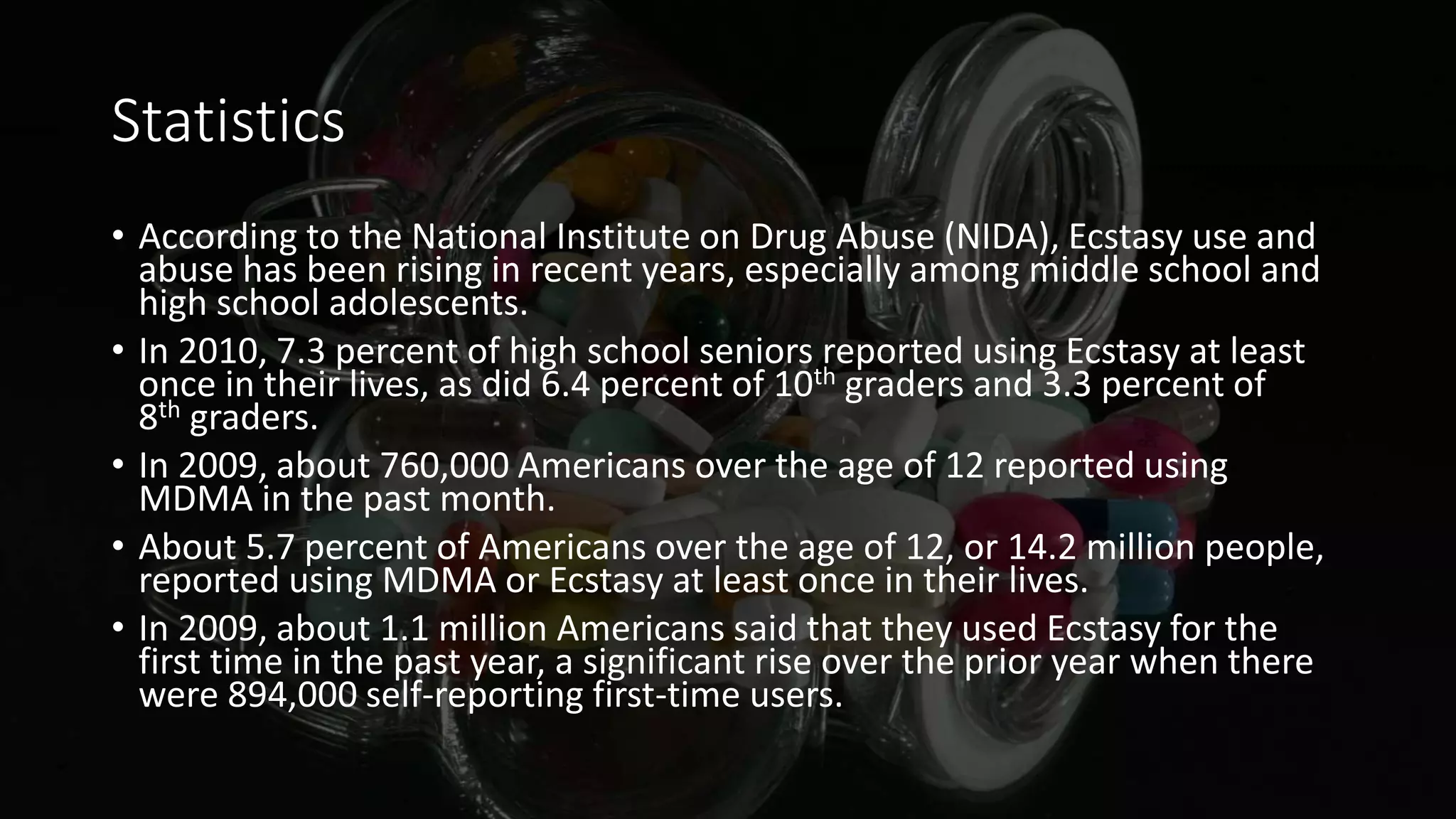 Statistics
• According to the National Institute on Drug Abuse (NIDA), Ecstasy use and
abuse has been rising in recent years, especially among middle school and
high school adolescents.
• In 2010, 7.3 percent of high school seniors reported using Ecstasy at least
once in their lives, as did 6.4 percent of 10th graders and 3.3 percent of
8th graders.
• In 2009, about 760,000 Americans over the age of 12 reported using
MDMA in the past month.
• About 5.7 percent of Americans over the age of 12, or 14.2 million people,
reported using MDMA or Ecstasy at least once in their lives.
• In 2009, about 1.1 million Americans said that they used Ecstasy for the
first time in the past year, a significant rise over the prior year when there
were 894,000 self-reporting first-time users.
 