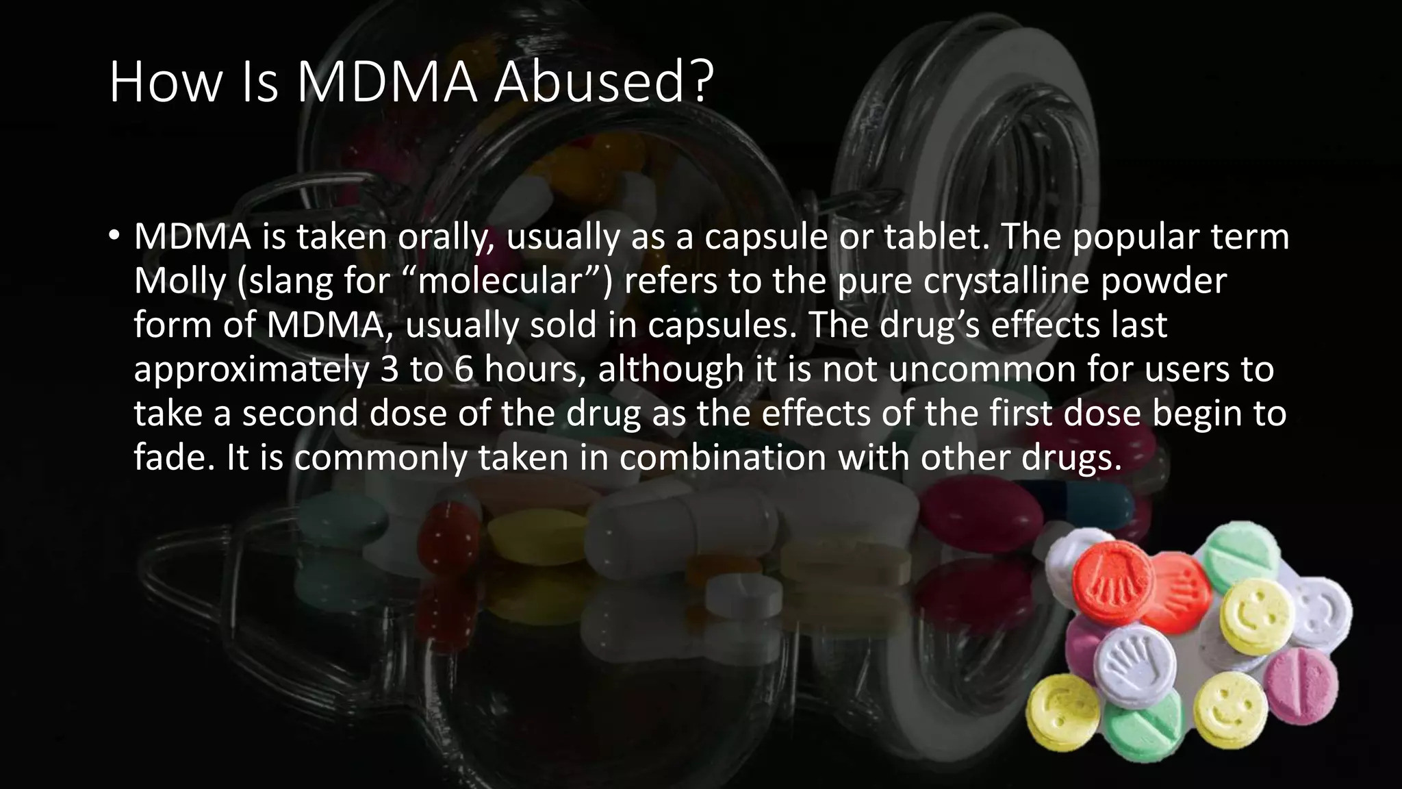 How Is MDMA Abused?
• MDMA is taken orally, usually as a capsule or tablet. The popular term
Molly (slang for “molecular”) refers to the pure crystalline powder
form of MDMA, usually sold in capsules. The drug’s effects last
approximately 3 to 6 hours, although it is not uncommon for users to
take a second dose of the drug as the effects of the first dose begin to
fade. It is commonly taken in combination with other drugs.
 
