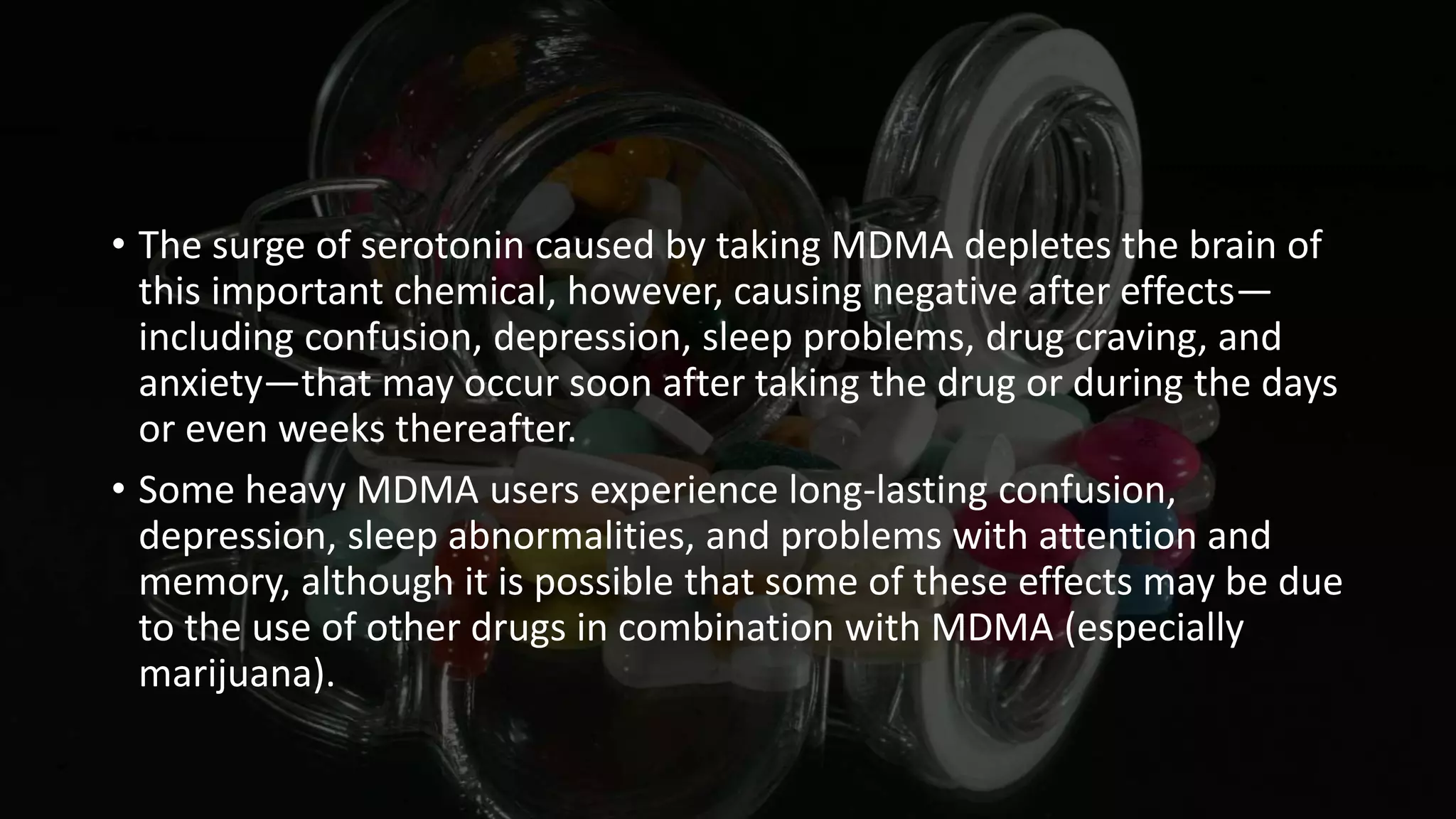 • The surge of serotonin caused by taking MDMA depletes the brain of
this important chemical, however, causing negative after effects—
including confusion, depression, sleep problems, drug craving, and
anxiety—that may occur soon after taking the drug or during the days
or even weeks thereafter.
• Some heavy MDMA users experience long-lasting confusion,
depression, sleep abnormalities, and problems with attention and
memory, although it is possible that some of these effects may be due
to the use of other drugs in combination with MDMA (especially
marijuana).
 