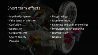 Short term effects
• Impaired judgment
• False sense of affection
• Confusion
• Depression
• Sleep problems
• Severe anxiety
• Paranoia
• Drug cravings
• Muscle tension
• Faintness and chills or swelling
• Involuntary teeth clenching
• Blurred vision
• Nausea
 