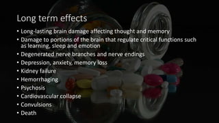 Long term effects
• Long-lasting brain damage affecting thought and memory
• Damage to portions of the brain that regulate critical functions such
as learning, sleep and emotion
• Degenerated nerve branches and nerve endings
• Depression, anxiety, memory loss
• Kidney failure
• Hemorrhaging
• Psychosis
• Cardiovascular collapse
• Convulsions
• Death
 