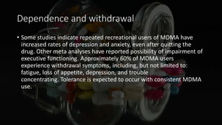 Dependence and withdrawal
• Some studies indicate repeated recreational users of MDMA have
increased rates of depression and anxiety, even after quitting the
drug. Other meta analyses have reported possibility of impairment of
executive functioning. Approximately 60% of MDMA users
experience withdrawal symptoms, including, but not limited to:
fatigue, loss of appetite, depression, and trouble
concentrating. Tolerance is expected to occur with consistent MDMA
use.
 