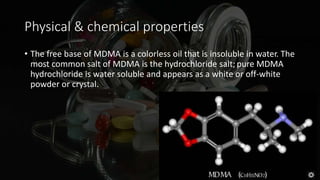 Physical & chemical properties
• The free base of MDMA is a colorless oil that is insoluble in water. The
most common salt of MDMA is the hydrochloride salt; pure MDMA
hydrochloride is water soluble and appears as a white or off-white
powder or crystal.
 