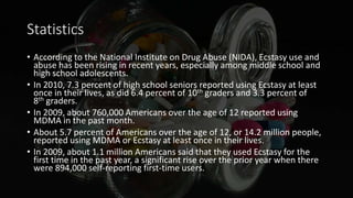 Statistics
• According to the National Institute on Drug Abuse (NIDA), Ecstasy use and
abuse has been rising in recent years, especially among middle school and
high school adolescents.
• In 2010, 7.3 percent of high school seniors reported using Ecstasy at least
once in their lives, as did 6.4 percent of 10th graders and 3.3 percent of
8th graders.
• In 2009, about 760,000 Americans over the age of 12 reported using
MDMA in the past month.
• About 5.7 percent of Americans over the age of 12, or 14.2 million people,
reported using MDMA or Ecstasy at least once in their lives.
• In 2009, about 1.1 million Americans said that they used Ecstasy for the
first time in the past year, a significant rise over the prior year when there
were 894,000 self-reporting first-time users.
 