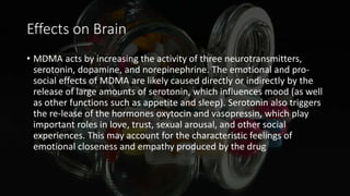 Effects on Brain
• MDMA acts by increasing the activity of three neurotransmitters,
serotonin, dopamine, and norepinephrine. The emotional and pro-
social effects of MDMA are likely caused directly or indirectly by the
release of large amounts of serotonin, which influences mood (as well
as other functions such as appetite and sleep). Serotonin also triggers
the re-lease of the hormones oxytocin and vasopressin, which play
important roles in love, trust, sexual arousal, and other social
experiences. This may account for the characteristic feelings of
emotional closeness and empathy produced by the drug
 