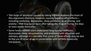 • The surge of serotonin caused by taking MDMA depletes the brain of
this important chemical, however, causing negative after effects—
including confusion, depression, sleep problems, drug craving, and
anxiety—that may occur soon after taking the drug or during the days
or even weeks thereafter.
• Some heavy MDMA users experience long-lasting confusion,
depression, sleep abnormalities, and problems with attention and
memory, although it is possible that some of these effects may be due
to the use of other drugs in combination with MDMA (especially
marijuana).
 