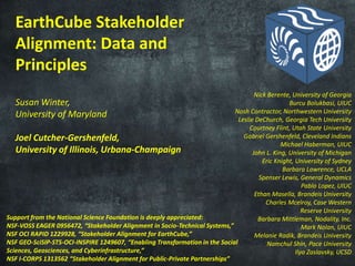EarthCube Stakeholder
Alignment: Data and
Principles
Susan Winter,
University of Maryland
Joel Cutcher-Gershenfeld,
University of Illinois, Urbana-Champaign
Support from the National Science Foundation is deeply appreciated:
NSF-VOSS EAGER 0956472, “Stakeholder Alignment in Socio-Technical Systems,”
NSF OCI RAPID 1229928, “Stakeholder Alignment for EarthCube,”
NSF GEO-SciSIP-STS-OCI-INSPIRE 1249607, “Enabling Transformation in the Social
Sciences, Geosciences, and Cyberinfrastructure,”
NSF I-CORPS 1313562 “Stakeholder Alignment for Public-Private Partnerships”
Nick Berente, University of Georgia
Burcu Bolukbasi, UIUC
Nosh Contractor, Northwestern University
Leslie DeChurch, Georgia Tech University
Courtney Flint, Utah State University
Gabriel Gershenfeld, Cleveland Indians
Michael Haberman, UIUC
John L. King, University of Michigan
Eric Knight, University of Sydney
Barbara Lawrence, UCLA
Spenser Lewis, General Dynamics
Pablo Lopez, UIUC
Ethan Masella, Brandeis University
Charles Mcelroy, Case Western
Reserve University
Barbara Mittleman, Nodality, Inc.
Mark Nolan, UIUC
Melanie Radik, Brandeis University
Namchul Shin, Pace University
Ilya Zaslavsky, UCSD
 