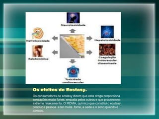 Os efeitos do Ecstasy.
Os consumidores de ecstasy dizem que esta droga proporciona
sensações muito fortes, empatia pelos outros e que proporciona
extremo relaxamento. O MDMA, químico que constitui o ecstasy,
conduz a pessoa a ter muita fome, a sede e o sono quando é
tomado.
 