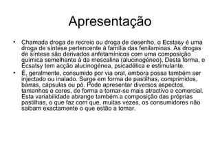 Apresentação Chamada droga de recreio ou droga de desenho, o Ecstasy é uma droga de síntese pertencente à família das fenilaminas. As drogas de síntese são derivados anfetamínicos com uma composição química semelhante à da mescalina (alucinogéneo). Desta forma, o Ecsatsy tem acção alucinogénea, psicadélica e estimulante.  É, geralmente, consumido por via oral, embora possa também ser injectado ou inalado. Surge em forma de pastilhas, comprimidos, barras, cápsulas ou pó. Pode apresentar diversos aspectos, tamanhos e cores, de forma a tornar-se mais atractivo e comercial. Esta variabilidade abrange também a composição das próprias pastilhas, o que faz com que, muitas vezes, os consumidores não saibam exactamente o que estão a tomar.  