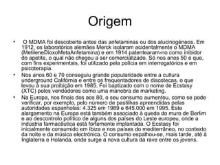 Origem   O MDMA foi descoberto antes das anfetaminas ou dos alucinogéneos. Em 1912, os laboratórios alemães Merck isolaram acidentalmente o MDMA (MetileneDioxoMetaAnfetamina) e em 1914 patentearam-no como inibidor do apetite, o qual não chegou a ser comercializado. Só nos anos 50 é que, com fins experimentais, foi utilizado pela polícia em interrogatórios e em psicoterapia. Nos anos 60 e 70 conseguiu grande popularidade entre a cultura underground Califórnia e entre os frequentadores de discotecas, o que levou à sua proibição em 1985. Foi baptizado com o nome de Ecstasy (XTC) pelos vendedores como uma manobra de marketing. Na Europa, nos finais dos aos 80, o seu consumo aumentou, como se pode verificar, por exemplo, pelo número de pastilhas apreendidas pelas autoridades espanholas: 4.325 em 1989 e 645.000 em 1995. Este alargamento na Europa está também associado à queda do muro de Berlim e ao descontrolo político de alguns dos países do Leste europeu, onde a indústria farmacêutica está fortemente implantada. O Ecstasy foi inicialmente consumido em Ibiza e nos países do mediterrâneo, no contexto da noite e da música electrónica. O consumo espalhou-se, mais tarde, até à Inglaterra e Holanda, onde surge a nova cultura da rave entre os jovens. 