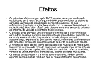 Efeitos Os primeiros efeitos surgem após 20-70 minutos, alcançando a fase de estabilidade em 2 horas. Diz-se que o MDMA pode combinar os efeitos da cannabis (aumento da sensibilidade sensorial e auditiva), os das anfetaminas (excitação e agitação) e ainda com os do álcool (desinibição e sociabilidade). Para além disso, pode oferecer uma forte sensação de amor ao próximo, de vontade de contacto físico e sexual.  O Ecstasy pode provocar uma sensação de intimidade e de proximidade com outras pessoas, aumento da percepção de sensualidade, aumento da capacidade comunicativa, loquacidade, euforia, despreocupação, autoconfiança, expansão da perspectiva mental, incremento da consciência das emoções, diminuição da agressividade ou perda da noção de espaço.  A nível físico pode ocorrer trismo (contracção dos músculos da mandíbula), taquicardia, aumento da pressão sanguínea, secura da boca, diminuição do apetite, dilatação das pupilas, dificuldade em caminhar, reflexos exaltados, vontade de urinar, tremores, transpiração, cãibras ou dores musculares.  Os efeitos desaparecem 4 a 6 horas após o consumo. Podem ocorrer algumas consequências residuais nas 40 horas posteriores ao consumo. 