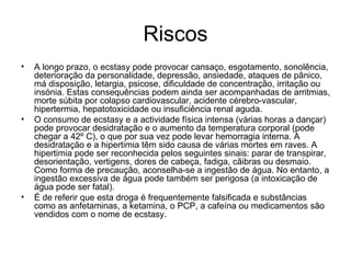 Riscos A longo prazo, o ecstasy pode provocar cansaço, esgotamento, sonolência, deterioração da personalidade, depressão, ansiedade, ataques de pânico, má disposição, letargia, psicose, dificuldade de concentração, irritação ou insónia. Estas consequências podem ainda ser acompanhadas de arritmias, morte súbita por colapso cardiovascular, acidente cérebro-vascular, hipertermia, hepatotoxicidade ou insuficiência renal aguda.  O consumo de ecstasy e a actividade física intensa (várias horas a dançar) pode provocar desidratação e o aumento da temperatura corporal (pode chegar a 42º C), o que por sua vez pode levar hemorragia interna. A desidratação e a hipertimia têm sido causa de várias mortes em raves. A hipertimia pode ser reconhecida pelos seguintes sinais: parar de transpirar, desorientação, vertigens, dores de cabeça, fadiga, cãibras ou desmaio. Como forma de precaução, aconselha-se a ingestão de água. No entanto, a ingestão excessiva de água pode também ser perigosa (a intoxicação de água pode ser fatal).  É de referir que esta droga é frequentemente falsificada e substâncias como as anfetaminas, a ketamina, o PCP, a cafeína ou medicamentos são vendidos com o nome de ecstasy. 