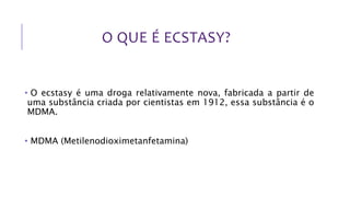 O QUE É ECSTASY?
• O ecstasy é uma droga relativamente nova, fabricada a partir de
uma substância criada por cientistas em 1912, essa substância é o
MDMA.
• MDMA (Metilenodioximetanfetamina)
 