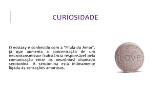 CURIOSIDADE
O ecstasy é conhecido com a "Pílula do Amor",
já que aumenta a concentração de um
neurotransmissor (substância responsável pela
comunicação entre os neurônios) chamado
serotonina. A serotonina está intimamente
ligada às sensações amorosas.
 