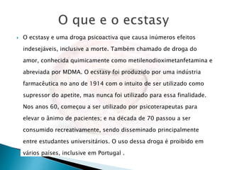  O ecstasy e uma droga psicoactiva que causa inúmeros efeitos
indesejáveis, inclusive a morte. Também chamado de droga do
amor, conhecida quimicamente como metilenodioximetanfetamina e
abreviada por MDMA. O ecstasy foi produzido por uma indústria
farmacêutica no ano de 1914 com o intuito de ser utilizado como
supressor do apetite, mas nunca foi utilizado para essa finalidade.
Nos anos 60, começou a ser utilizado por psicoterapeutas para
elevar o ânimo de pacientes; e na década de 70 passou a ser
consumido recreativamente, sendo disseminado principalmente
entre estudantes universitários. O uso dessa droga é proibido em
vários países, inclusive em Portugal .
 