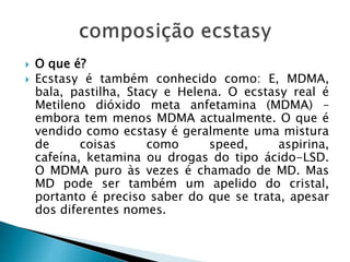  O que é?
 Ecstasy é também conhecido como: E, MDMA,
bala, pastilha, Stacy e Helena. O ecstasy real é
Metileno dióxido meta anfetamina (MDMA) –
embora tem menos MDMA actualmente. O que é
vendido como ecstasy é geralmente uma mistura
de coisas como speed, aspirina,
cafeína, ketamina ou drogas do tipo ácido-LSD.
O MDMA puro às vezes é chamado de MD. Mas
MD pode ser também um apelido do cristal,
portanto é preciso saber do que se trata, apesar
dos diferentes nomes.
 
