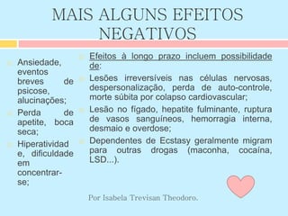 MAIS ALGUNS EFEITOS
NEGATIVOS
 Ansiedade,
eventos
breves de
psicose,
alucinações;
 Perda de
apetite, boca
seca;
 Hiperatividad
e, dificuldade
em
concentrar-
se;
 Efeitos à longo prazo incluem possibilidade
de:
 Lesões irreversíveis nas células nervosas,
despersonalização, perda de auto-controle,
morte súbita por colapso cardiovascular;
 Lesão no fígado, hepatite fulminante, ruptura
de vasos sanguíneos, hemorragia interna,
desmaio e overdose;
 Dependentes de Ecstasy geralmente migram
para outras drogas (maconha, cocaína,
LSD...).
Por Isabela Trevisan Theodoro.
 