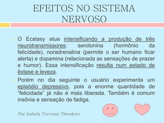 EFEITOS NO SISTEMA
NERVOSO
 O Ecstasy atua intensificando a produção de três
neurotransmissores: serotonina (hormônio da
felicidade), noradrenalina (permite o ser humano ficar
alerta) e dopamina (relacionada as sensações de prazer
e humor). Essa intensificação resulta num estado de
êxtase e leveza.
 Porém no dia seguinte o usuário experimenta um
episódio depressivo, pois a enorme quantidade de
“felicidade” já não é mais liberada. Também é comum
insônia e sensação de fadiga.
Por Isabela Trevisan Theodoro.
 
