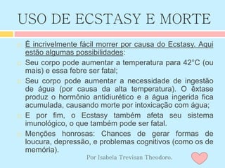 USO DE ECSTASY E MORTE
 É incrivelmente fácil morrer por causa do Ecstasy. Aqui
estão algumas possibilidades:
 Seu corpo pode aumentar a temperatura para 42°C (ou
mais) e essa febre ser fatal;
 Seu corpo pode aumentar a necessidade de ingestão
de água (por causa da alta temperatura). O êxtase
produz o hormônio antidiurético e a água ingerida fica
acumulada, causando morte por intoxicação com água;
 E por fim, o Ecstasy também afeta seu sistema
imunológico, o que também pode ser fatal.
 Menções honrosas: Chances de gerar formas de
loucura, depressão, e problemas cognitivos (como os de
memória).
Por Isabela Trevisan Theodoro.
 