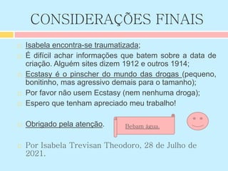CONSIDERAÇÕES FINAIS
 Isabela encontra-se traumatizada;
 É difícil achar informações que batem sobre a data de
criação. Alguém sites dizem 1912 e outros 1914;
 Ecstasy é o pinscher do mundo das drogas (pequeno,
bonitinho, mas agressivo demais para o tamanho);
 Por favor não usem Ecstasy (nem nenhuma droga);
 Espero que tenham apreciado meu trabalho!
 Obrigado pela atenção.
 Por Isabela Trevisan Theodoro, 28 de Julho de
2021.
Bebam água.
 